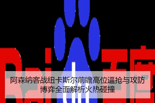 阿森纳客战纽卡斯尔前瞻高位逼抢与攻防博弈全面解析火热碰撞