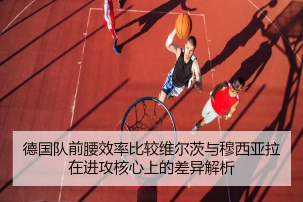 德国队前腰效率比较维尔茨与穆西亚拉在进攻核心上的差异解析