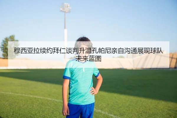 穆西亚拉续约拜仁谈判升温孔帕尼亲自沟通展现球队未来蓝图