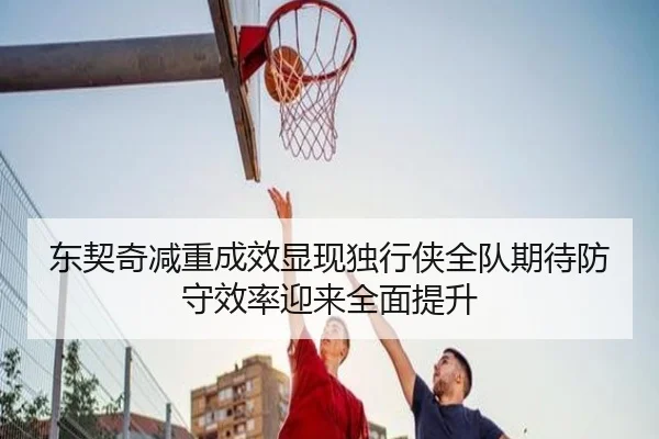 东契奇减重成效显现独行侠全队期待防守效率迎来全面提升