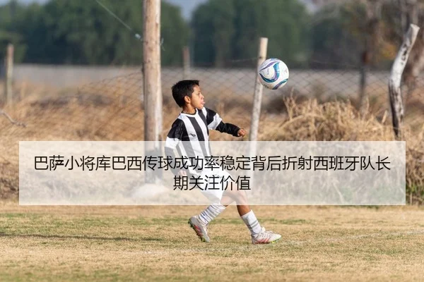 巴萨小将库巴西传球成功率稳定背后折射西班牙队长期关注价值
