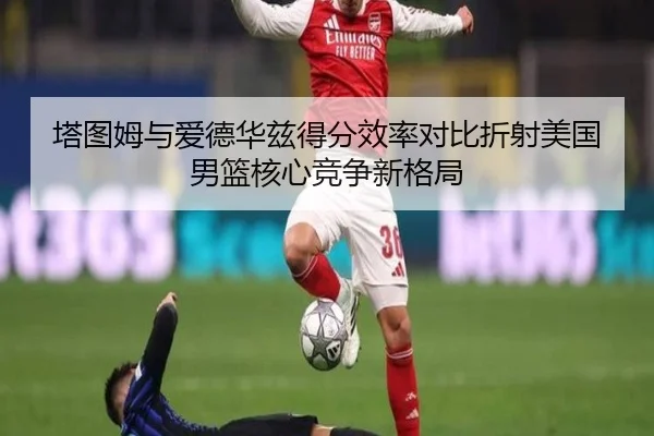 塔图姆与爱德华兹得分效率对比折射美国男篮核心竞争新格局